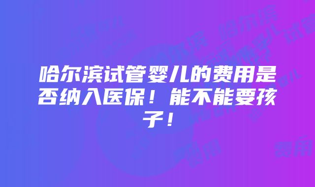 哈尔滨试管婴儿的费用是否纳入医保！能不能要孩子！