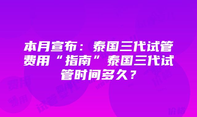 本月宣布：泰国三代试管费用“指南”泰国三代试管时间多久？