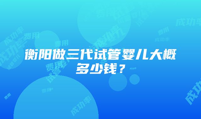 衡阳做三代试管婴儿大概多少钱？