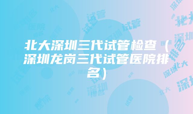 北大深圳三代试管检查（深圳龙岗三代试管医院排名）