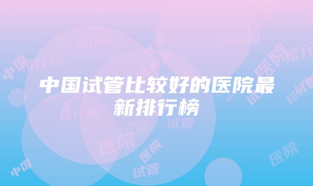 中国试管比较好的医院最新排行榜