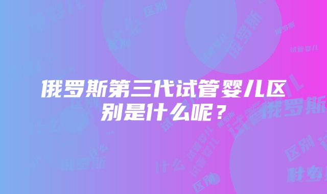 俄罗斯第三代试管婴儿区别是什么呢？