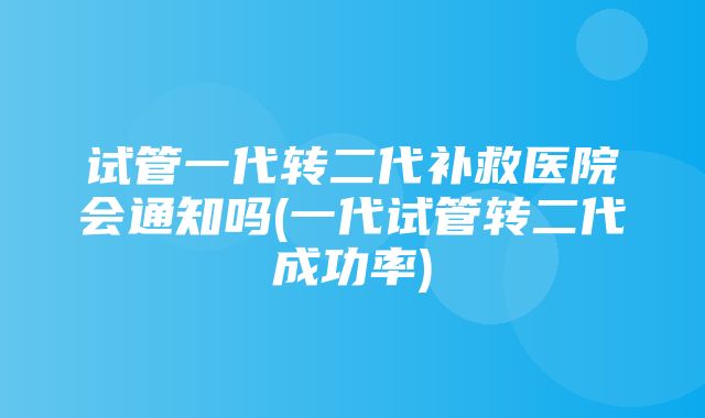 试管一代转二代补救医院会通知吗(一代试管转二代成功率)