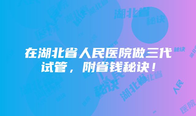 在湖北省人民医院做三代试管，附省钱秘诀！