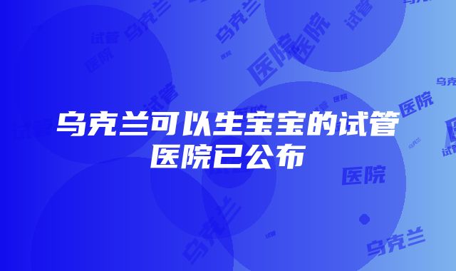 乌克兰可以生宝宝的试管医院已公布