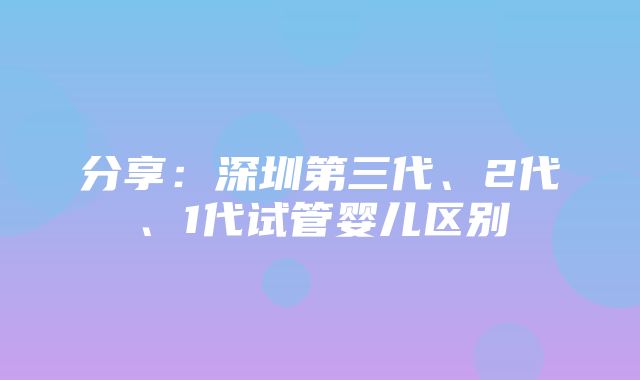 分享：深圳第三代、2代、1代试管婴儿区别