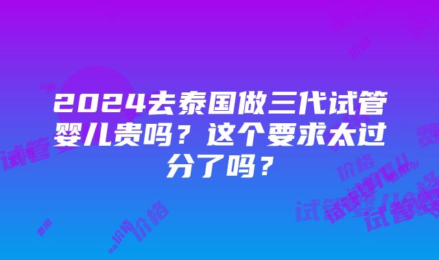 2024去泰国做三代试管婴儿贵吗？这个要求太过分了吗？