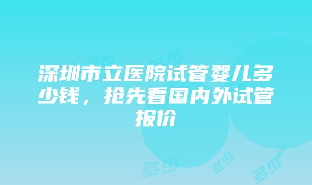 深圳市立医院试管婴儿多少钱，抢先看国内外试管报价