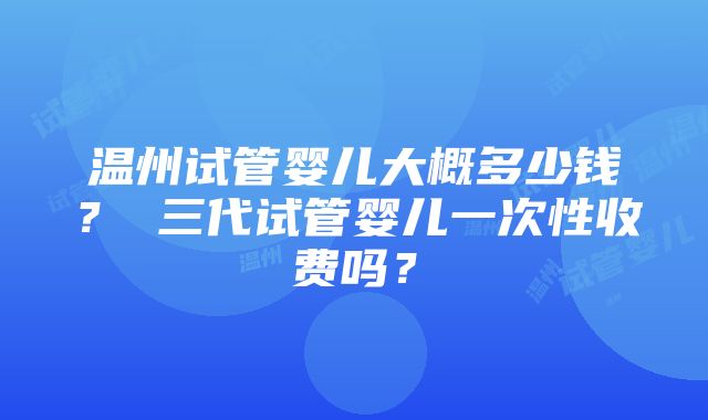 温州试管婴儿大概多少钱？ 三代试管婴儿一次性收费吗？