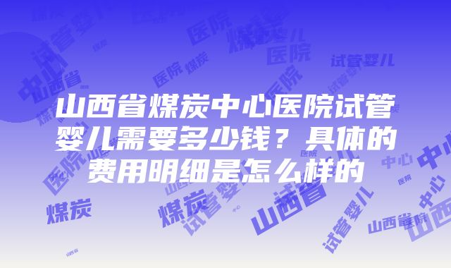 山西省煤炭中心医院试管婴儿需要多少钱？具体的费用明细是怎么样的