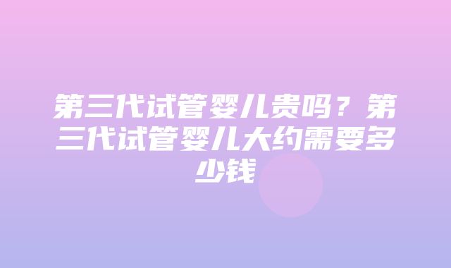 第三代试管婴儿贵吗？第三代试管婴儿大约需要多少钱