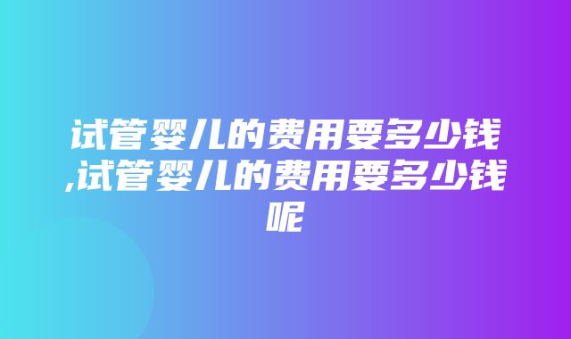 试管婴儿的费用要多少钱,试管婴儿的费用要多少钱呢