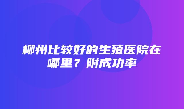 柳州比较好的生殖医院在哪里？附成功率