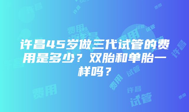 许昌45岁做三代试管的费用是多少？双胎和单胎一样吗？