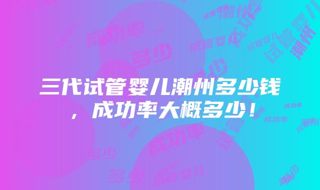 三代试管婴儿潮州多少钱，成功率大概多少！