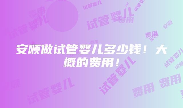 安顺做试管婴儿多少钱！大概的费用！