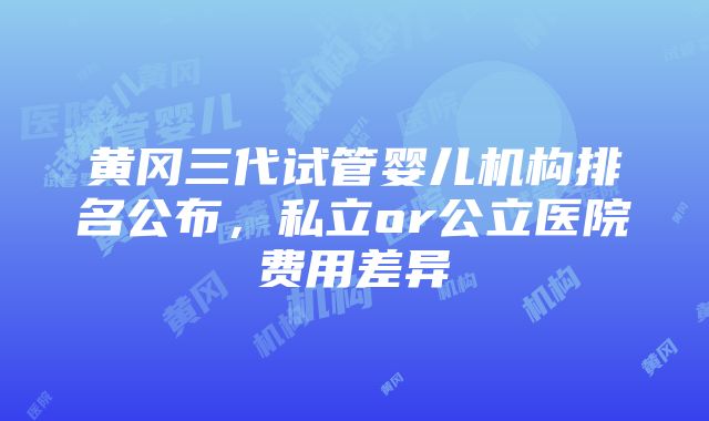 黄冈三代试管婴儿机构排名公布，私立or公立医院费用差异