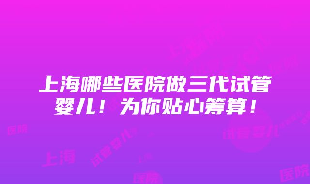 上海哪些医院做三代试管婴儿！为你贴心筹算！