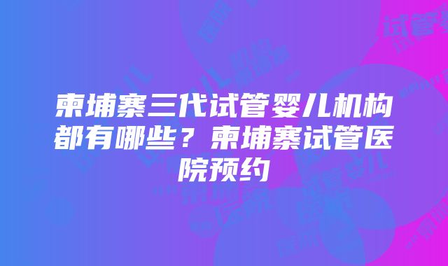 柬埔寨三代试管婴儿机构都有哪些？柬埔寨试管医院预约