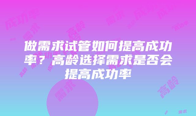 做需求试管如何提高成功率？高龄选择需求是否会提高成功率