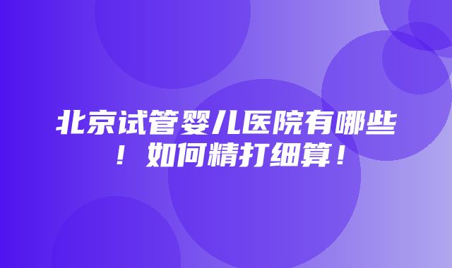 北京试管婴儿医院有哪些！如何精打细算！