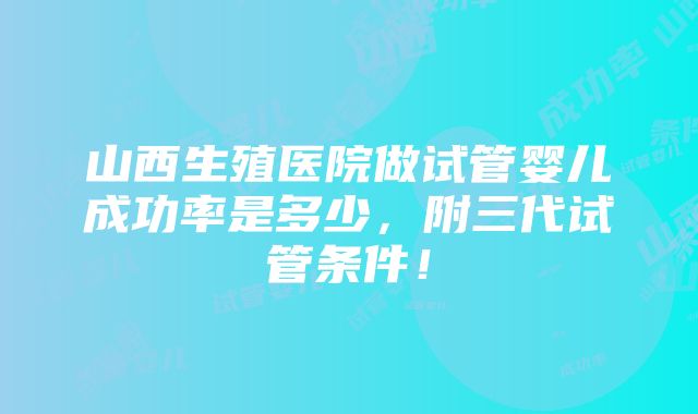 山西生殖医院做试管婴儿成功率是多少，附三代试管条件！