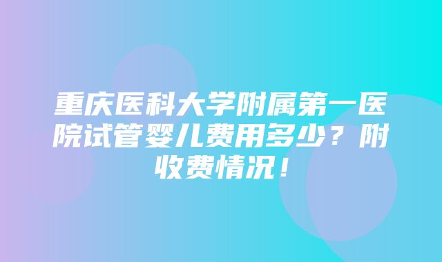 重庆医科大学附属第一医院试管婴儿费用多少？附收费情况！