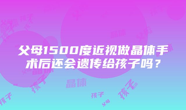 父母1500度近视做晶体手术后还会遗传给孩子吗？