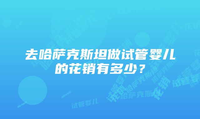 去哈萨克斯坦做试管婴儿的花销有多少？