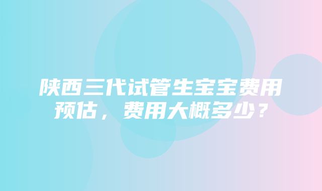 陕西三代试管生宝宝费用预估，费用大概多少？