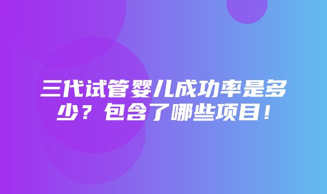 三代试管婴儿成功率是多少？包含了哪些项目！