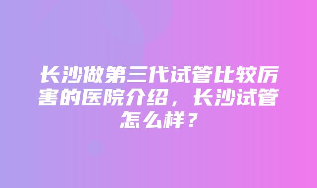 长沙做第三代试管比较厉害的医院介绍，长沙试管怎么样？