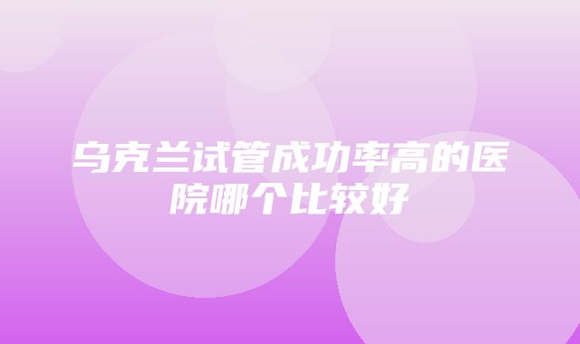 乌克兰试管成功率高的医院哪个比较好