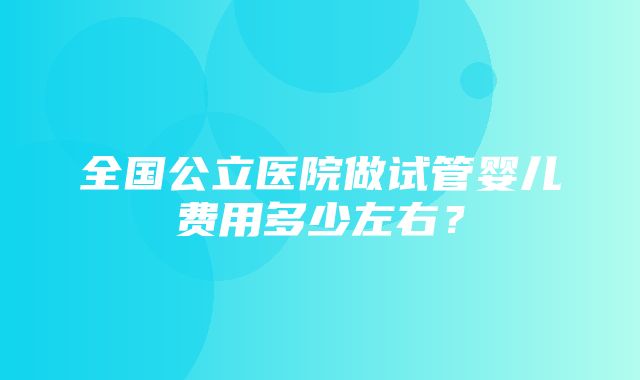 全国公立医院做试管婴儿费用多少左右？