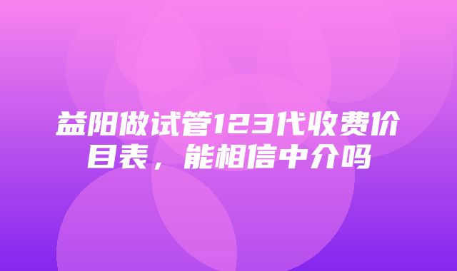 益阳做试管123代收费价目表，能相信中介吗