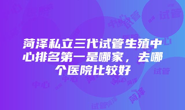 菏泽私立三代试管生殖中心排名第一是哪家，去哪个医院比较好