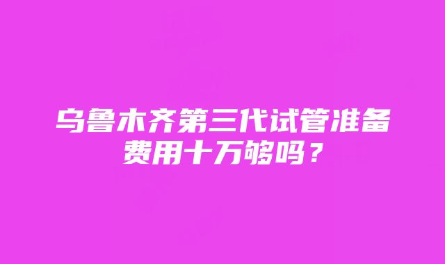 乌鲁木齐第三代试管准备费用十万够吗？