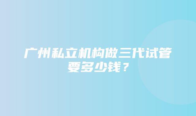 广州私立机构做三代试管要多少钱？