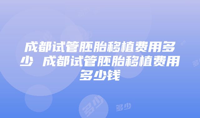 成都试管胚胎移植费用多少 成都试管胚胎移植费用多少钱