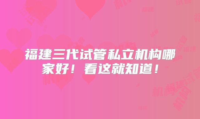 福建三代试管私立机构哪家好！看这就知道！