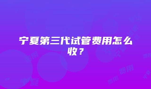 宁夏第三代试管费用怎么收？