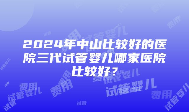 2024年中山比较好的医院三代试管婴儿哪家医院比较好？