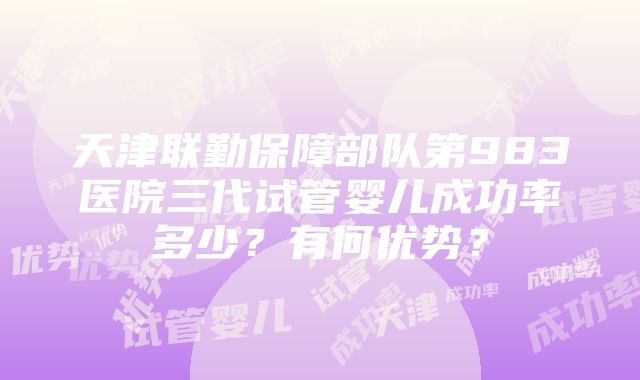 天津联勤保障部队第983医院三代试管婴儿成功率多少？有何优势？