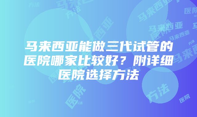 马来西亚能做三代试管的医院哪家比较好？附详细医院选择方法