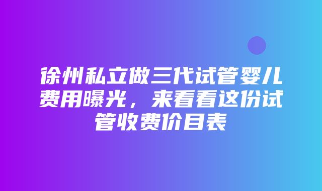 徐州私立做三代试管婴儿费用曝光，来看看这份试管收费价目表