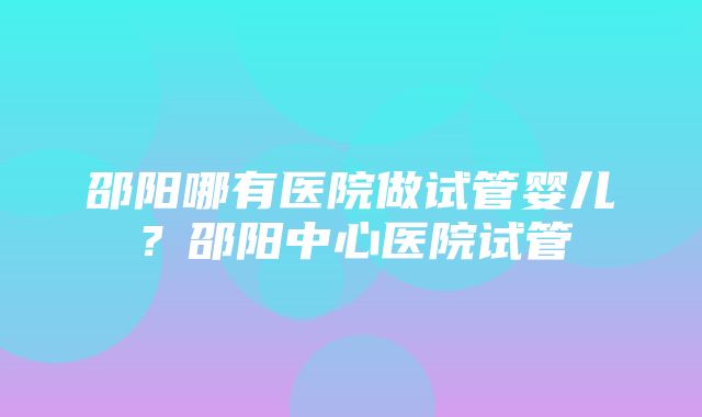 邵阳哪有医院做试管婴儿？邵阳中心医院试管