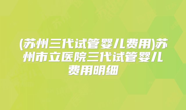 (苏州三代试管婴儿费用)苏州市立医院三代试管婴儿费用明细