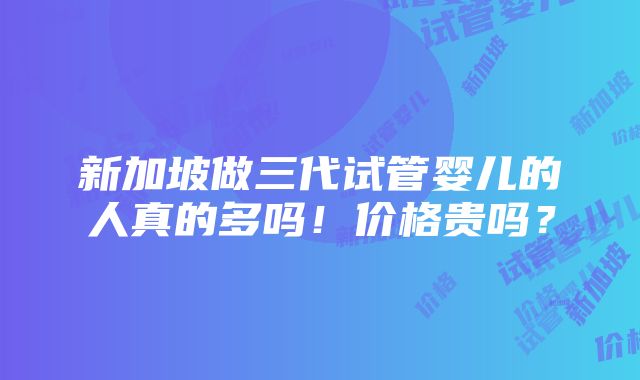 新加坡做三代试管婴儿的人真的多吗！价格贵吗？