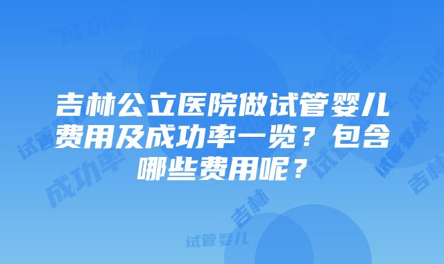 吉林公立医院做试管婴儿费用及成功率一览？包含哪些费用呢？