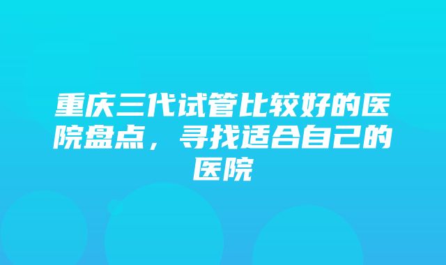 重庆三代试管比较好的医院盘点，寻找适合自己的医院